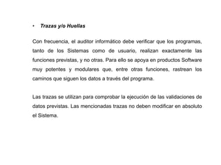 • Trazas y/o Huellas
Con frecuencia, el auditor informático debe verificar que los programas,
tanto de los Sistemas como de usuario, realizan exactamente las
funciones previstas, y no otras. Para ello se apoya en productos Software
muy potentes y modulares que, entre otras funciones, rastrean los
caminos que siguen los datos a través del programa.
Las trazas se utilizan para comprobar la ejecución de las validaciones de
datos previstas. Las mencionadas trazas no deben modificar en absoluto
el Sistema.
 