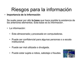 Riesgos para la información
• Importancia de la Información
Se suele pasar por alto la base que hace posible la existencia de
los anteriores elementos. Esta base es la información .
• La información:
• Esta almacenada y procesada en computadoras.
• Puede ser confidencial para algunas personas o a escala
institucional.
• Puede ser mal utilizada o divulgada.
• Puede estar sujeta a robos, sabotaje o fraudes.
 