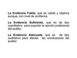 La Evidencia Fiable, que es valida y objetiva
aunque, con nivel de confianza.
La Evidencia Suficiente, que es de tipo
cuantitativo para soportar la opinión profesional
del auditor.
La Evidencia Adecuada, que es de tipo
cualitativo para afectar las conclusiones del
auditor.
 