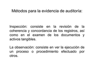 Métodos para la evidencia de auditoría:
Inspección: consiste en la revisión de la
coherencia y concordancia de los registros, así
como en el examen de los documentos y
activos tangibles.
La observación: consiste en ver la ejecución de
un proceso o procedimiento efectuado por
otros.
 
