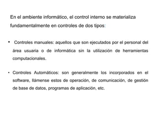 En el ambiente informático, el control interno se materializa
fundamentalmente en controles de dos tipos:
• Controles manuales: aquellos que son ejecutados por el personal del
área usuaria o de informática sin la utilización de herramientas
computacionales.
• Controles Automáticos: son generalmente los incorporados en el
software, llámense estos de operación, de comunicación, de gestión
de base de datos, programas de aplicación, etc.
 