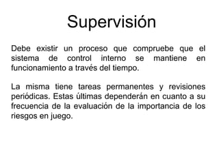 Supervisión
Debe existir un proceso que compruebe que el
sistema de control interno se mantiene en
funcionamiento a través del tiempo.
La misma tiene tareas permanentes y revisiones
periódicas. Estas últimas dependerán en cuanto a su
frecuencia de la evaluación de la importancia de los
riesgos en juego.
 