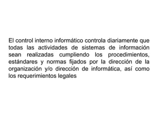 El control interno informático controla diariamente que
todas las actividades de sistemas de información
sean realizadas cumpliendo los procedimientos,
estándares y normas fijados por la dirección de la
organización y/o dirección de informática, así como
los requerimientos legales
 