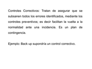 Controles Correctivos: Tratan de asegurar que se
subsanen todos los errores identificados, mediante los
controles preventivos; es decir facilitan la vuelta a la
normalidad ante una incidencia. Es un plan de
contingencia.
Ejemplo: Back up supondría un control correctivo.
 
