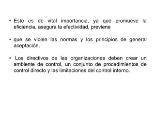 • Este es de vital importancia, ya que promueve la
eficiencia, asegura la efectividad, previene
• que se violen las normas y los principios de general
aceptación.
• Los directivos de las organizaciones deben crear un
ambiente de control, un conjunto de procedimientos de
control directo y las limitaciones del control interno.
 