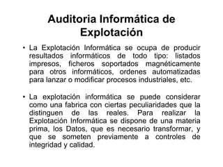 Auditoria Informática de
Explotación
• La Explotación Informática se ocupa de producir
resultados informáticos de todo tipo: listados
impresos, ficheros soportados magnéticamente
para otros informáticos, ordenes automatizadas
para lanzar o modificar procesos industriales, etc.
• La explotación informática se puede considerar
como una fabrica con ciertas peculiaridades que la
distinguen de las reales. Para realizar la
Explotación Informática se dispone de una materia
prima, los Datos, que es necesario transformar, y
que se someten previamente a controles de
integridad y calidad.
 
