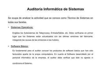 Auditoría Informática de Sistemas
Se ocupa de analizar la actividad que se conoce como Técnica de Sistemas en
todas sus facetas.
• Sistemas Operativos:
Engloba los Subsistemas de Teleproceso, Entrada/Salida, etc. Debe verificarse en primer
lugar que los Sistemas están actualizados con las últimas versiones del fabricante,
indagando las causas de las omisiones si las hubiera.
• Software Básico:
Es fundamental para el auditor conocer los productos de software básico que han sido
facturados aparte de la propia computadora. En cuanto al Software desarrollado por el
personal informático de la empresa, el auditor debe verificar que éste no agreda ni
condiciona al Sistema.
 