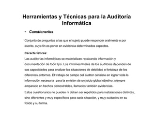 Herramientas y Técnicas para la Auditoría
Informática
• Cuestionarios
Conjunto de preguntas a las que el sujeto puede responder oralmente o por
escrito, cuyo fin es poner en evidencia determinados aspectos.
Características:
Las auditorías informáticas se materializan recabando información y
documentación de todo tipo. Los informes finales de los auditores dependen de
sus capacidades para analizar las situaciones de debilidad o fortaleza de los
diferentes entornos. El trabajo de campo del auditor consiste en lograr toda la
información necesaria para la emisión de un juicio global objetivo, siempre
amparado en hechos demostrables, llamados también evidencias.
Estos cuestionarios no pueden ni deben ser repetidos para instalaciones distintas,
sino diferentes y muy específicos para cada situación, y muy cuidados en su
fondo y su forma.
 