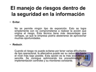 El manejo de riesgos dentro de
la seguridad en la información
• Evitar.
No se permite ningún tipo de exposición. Esto se logra
simplemente con no comprometerse a realizar la acción que
origine el riesgo. Esta técnica tiene más desventajas que
ventajas, ya que la empresa podría abstenerse de aprovechar
muchas oportunidades.
• Reducir.
Cuando el riesgo no puede evitarse por tener varias dificultades
de tipo operacional, la alternativa puede ser su reducción hasta
el nivel más bajo posible. Esta opción es la más económica y
sencilla. Se consigue optimizando los procedimientos ,la
implementación controles y su monitoreo constante.
 
