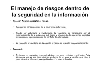 El manejo de riesgos dentro de
la seguridad en la información
• Retener, Asumir o Aceptar el riesgo.
• Aceptar las consecuencias de la ocurrencia del evento.
• Puede ser voluntaria o involuntaria, la voluntaria se caracteriza por el
reconocimiento de la existencia del riesgo y el acuerdo de asumir las perdidas
involucradas, esta decisión se da por falta de alternativas.
• La retención involuntaria se da cuando el riesgo es retenido inconscientemente.
• Transferir.
• Es buscar un respaldo y compartir el riego con otros controles o entidades. Esta
técnica se usa ya sea para eliminar un riegos de un lugar y transferirlo a otro, ó
para minimizar el mismo, compartiéndolo con otras entidades.
 