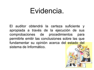 Evidencia.
El auditor obtendrá la certeza suficiente y
apropiada a través de la ejecución de sus
comprobaciones de procedimientos para
permitirle emitir las conclusiones sobre las que
fundamentar su opinión acerca del estado del
sistema de Informático.
 
