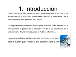 1. Introducción
La Informática hoy, está subsumida en la gestión integral de la empresa, y por
eso las normas y estándares propiamente informáticos deben estar, por lo
tanto, sometidos a los generales de la misma.
Las organizaciones informáticas forman parte de lo que se ha denominado el
"management" o gestión de la empresa. debido a su importancia en el
funcionamiento de una empresa, existe la Auditoria Informática.
La palabra auditoría proviene del latín auditorius, y de esta proviene la
palabra auditor, que se refiere a todo aquel que tiene la virtud de oír.
 