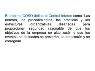 El Informe COSO define el Control Interno como “Las
normas, los procedimientos, las prácticas y las
estructuras organizativas diseñadas para
proporcionar seguridad razonable de que los
objetivos de la empresa se alcanzarán y que los
eventos no deseados se preverán, se detectarán y se
corregirán.
 