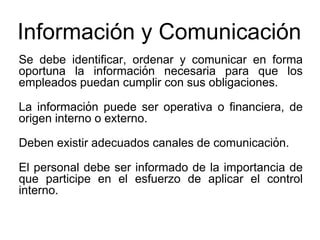 Información y Comunicación
Se debe identificar, ordenar y comunicar en forma
oportuna la información necesaria para que los
empleados puedan cumplir con sus obligaciones.
La información puede ser operativa o financiera, de
origen interno o externo.
Deben existir adecuados canales de comunicación.
El personal debe ser informado de la importancia de
que participe en el esfuerzo de aplicar el control
interno.
 