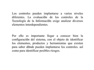 Los controles pueden implantarse a varios niveles
diferentes. La evaluación de los controles de la
Tecnología de la Información exige analizar diversos
elementos interdependientes.
Por ello es importante llegar a conocer bien la
configuración del sistema, con el objeto de identificar
los elementos, productos y herramientas que existen
para saber dónde pueden implantarse los controles. así
como para identificar posibles riesgos.
 