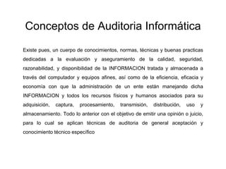 Conceptos de Auditoria Informática
Existe pues, un cuerpo de conocimientos, normas, técnicas y buenas practicas
dedicadas a la evaluación y aseguramiento de la calidad, seguridad,
razonabilidad, y disponibilidad de la INFORMACION tratada y almacenada a
través del computador y equipos afines, así como de la eficiencia, eficacia y
economía con que la administración de un ente están manejando dicha
INFORMACION y todos los recursos físicos y humanos asociados para su
adquisición, captura, procesamiento, transmisión, distribución, uso y
almacenamiento. Todo lo anterior con el objetivo de emitir una opinión o juicio,
para lo cual se aplican técnicas de auditoria de general aceptación y
conocimiento técnico específico
 