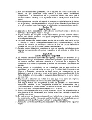 22. Son consideradas faltas justificadas, sin el requisito del permiso autorizado por escrito, las que obedezcan acaso fortuito o fuerza mayor debidamente comprobadas. La comprobación de la justificación deberá ser hecha por el trabajador dentro de las 8 horas siguientes al inicio de la jornada a la cual no asistió. 
23. El trabajador que necesite retirarse de la empresa durante la jornada de trabajo por enfermedad, razones personales o extraordinarias, deberá solicitar el permiso a su jefe inmediato, quien le entregará la autorización correspondiente por escrito. 
Capítulo VIII 
Lugar y días de pago 
24. Los salarios de los trabajadores serán cubiertos en el lugar donde se presten los servicios, y dentro de las horas de trabajo. 
25. Si por ausencia del trabajador hubiere necesidad de que otra persona cobre su salario, ésta deberá presentar carta poder otorgada por el trabajador ausente y suscrita por dos testigos. 
26. Todos los trabajadores están obligados a firmar los recibos de pago, listas de raya o cualquier documento que exija la empresa como comprobante del pago de los salarios. La negativa del trabajador a otorgar la firma de dichos documentos, relevará a la empresa de entregar los salarios respectivos. 
27. Para los efectos del pago de vacaciones, la empresa pagará a los trabajadores los salarios correspondientes al período respectivo, el día anterior al inicio de su disfrute. 
Capítulo IX 
Medidas de higiene y seguridad 
28. La empresa establecerá las medidas de higiene y seguridad que determine la Ley Federal del Trabajo, el Reglamento Federal de Seguridad e Higiene en el Trabajo, las Normas Oficiales Mexicanas referidas a la actividad de la empresa, las adicionales que estime convenientes, y las que las autoridades competentes les señalen. 
29. Para verificar el cumplimiento de las obligaciones que en este capítulo se establecen, se constituirá en la empresa una Comisión Mixta Permanente de Higiene y Seguridad, compuesta por igual número de representantes de los trabajadores y de la empresa, y cuyas funciones se desempeñarán dentro de las horas de trabajo sin menoscabo de su sueldo, debiendo reunirse el primer viernes de cada mes. 
30. El personal se abstendrá de realizar todo acto que pueda poner en peligro su propia seguridad, la de sus compañeros o las de la negociación. 
31. Por ningún motivo, los trabajadores durante los períodos de incapacidades temporales médicas, ni las trabajadoras durante las incapacidades pre y postnatales deberán presentarse en los centros de trabajo, salvo para la entrega de los certificados correspondientes expedidos por el IMSS. 
32. Cuando el trabajador sufra un accidente de trabajo, deberá dar aviso inmediato al jefe directo y al jefe de personal, a fin de que se adopten con toda urgencia las medidas pertinentes. 
33. En cada uno de los departamentos existirá un botiquín de emergencia con todos los implementos y útiles necesarios para la atención de los trabajadores que, en caso de accidente o enfermedad, requieran de un auxilio inmediato. 
34. Para evitar accidentes de trabajo, los trabajadores deberán observar las siguientes reglas:  