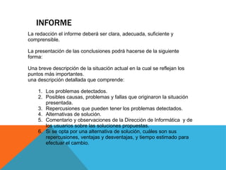 INFORME 
La redacción el informe deberá ser clara, adecuada, suficiente y comprensible. La presentación de las conclusiones podrá hacerse de la siguiente forma: Una breve descripción de la situación actual en la cual se reflejan los puntos más importantes. una descripción detallada que comprende: 
1.Los problemas detectados. 
2.Posibles causas, problemas y fallas que originaron la situación presentada. 
3.Repercusiones que pueden tener los problemas detectados. 
4.Alternativas de solución. 
5.Comentario y observaciones de la Dirección de Informática y de los usuarios sobre las soluciones propuestas. 
6.Si se opta por una alternativa de solución, cuáles son sus repercusiones, ventajas y desventajas, y tiempo estimado para efectuar el cambio. 