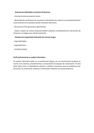 Síntomas de debilidades económico-financieras: 
- Incremento desmesurado de costes. 
- Necesidad de justificación de Inversiones Informáticas (la empresa no está absolutamente 
convencida de tal necesidad y decide contrastar opiniones). 
- Desviaciones Presupuestarias significativas. 
- Costes y plazos de nuevos proyectos (deben auditarse simultáneamente a Desarrollo de 
Proyectos y al órgano que realizó la petición). 
Síntomas de Inseguridad: Evaluación de nivel de riesgos 
- Seguridad Lógica 
- Seguridad Física 
- Confidencialidad 
Perfil profesional de un auditor Informático. 
Un auditor informático debe ser un profesional integro, con un conocimiento completo en 
cuanto a los sistemas, procedimientos y manipulación de equipos de computación. Po otra 
parte debe tener la capacidad de detectar y producir soluciones para los problemas que 
presenten los sistemas de cómputo e información mediante la evaluación general. 
