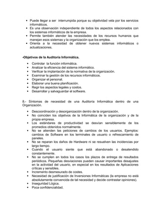  Puede llegar a ser interrumpida porque su objetividad vela por los servicios 
informáticos. 
 Es una observación independiente de todos los aspectos relacionados con 
los sistemas informáticos de la empresa. 
 Permite también atender las necesidades de los recursos humanos que 
manejan esos sistemas y la organización que los emplea. 
 Orienta a la necesidad de obtener nuevos sistemas informáticos o 
actualizaciones. 
-Objetivos de la Auditoria Informática. 
 Controlar la función informática. 
 Analizar la eficiencia del sistema informático. 
 Verificar la implantación de la normativa de la organización. 
 Examinar la gestión de los recursos informáticos. 
 Organizar el personal. 
 Elaborar una buena planificación. 
 Regir los aspectos legales y costos. 
 Desarrollar y salvaguardar el software. 
8.- Síntomas de necesidad de una Auditoría Informática dentro de una 
Organización. 
 Descoordinación y desorganización dentro de la organización. 
 No coinciden los objetivos de la Informática de la organización y de la 
propia empresa. 
 Los estándares de productividad se desvían sensiblemente de los 
promedios obtenidos normalmente. 
 No se atienden las peticiones de cambios de los usuarios. Ejemplos: 
cambios de Software en los terminales de usuario o refrescamiento de 
paneles. 
 No se reparan los daños de Hardware ni se resuelven las incidencias por 
largo tiempo. 
 Cuando el usuario siente que está abandonado o desatendido 
constantemente. 
 No se cumplen en todos los casos los plazos de entrega de resultados 
periódicos. Pequeñas desviaciones pueden causar importantes desajustes 
en la actividad del usuario, en especial en los resultados de Aplicaciones 
críticas y sensibles. 
 Incremento desmesurado de costes. 
 Necesidad de justificación de Inversiones Informáticas (la empresa no está 
absolutamente convencida de tal necesidad y decide contrastar opiniones). 
 Inseguridad Lógica. 
 Poca confidencialidad. 
 