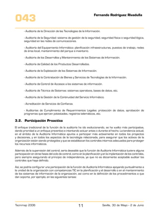 Volver
11Tecnimap 2006 Sevilla, 30 de Mayo - 2 de Junio
043
- Auditoría de la Dirección de las Tecnologías de la Información.
- Auditoría de la Seguridad: sistema de gestión de la seguridad, seguridad física o seguridad lógica,
seguridad en las redes de comunicaciones.
- Auditoría del Equipamiento Informático: planificación infraestructuras, puestos de trabajo, redes
de área local, mantenimiento del parque e inventario.
- Auditoría de los Desarrollos y Mantenimiento de los Sistemas de Información.
- Auditoría de Calidad de los Productos Desarrollados.
- Auditoría de la Explotación de los Sistemas de Información.
- Auditoría de la Contratación de Bienes y Servicios de Tecnologías de la Información.
- Auditoría de Control de Accesos a los sistemas de información.
- Auditoría de Técnica de Sistemas: sistemas operativos, bases de datos, etc.
- Auditoría de la Gestión de la Continuidad del Servicio Informático.
- Acreditación de Servicios de Confianza.
- Auditorías de Cumplimiento de Requerimientos Legales: protección de datos, aprobación de
programas que ejercen potestades, registros telemáticos, etc.
3.2.	 Participación Proactiva
El enfoque tradicional de la función de la auditoría ha ido evolucionando, se ha vuelto más participativa,
dando prioridad a un enfoque preventivo e intentando actuar antes o durante el hecho. La tendencia actual,
en el ámbito de la Auditoría Informática apunta a participar más activamente en todos los proyectos
y decisiones, y en todos los aspectos de la tecnología relacionada, para asegurar que los activos de la
organización están siendo protegidos y que se establezcan los controles internos adecuados para proteger
los recursos informáticos.
Además de la supervisión del control, sería deseable que la función de Auditoría Informática tuviera alguna
participación en otras fases del ciclo de control, como en la planificación y en la implantación de los controles,
pero siempre asegurando el principio de independencia, ya que no es éticamente aceptable auditar los
controles que haya definido.
Así, se podría configurar una participación de la función de Auditoría Informática apoyando puntualmente a
la unidad de la organización con competencias TIC en la planificación y el desarrollo o en el mantenimiento
de los sistemas de información de la organización, así como en la definición de los procedimientos a que
dan soporte, por ejemplo, en las siguientes tareas:
Fernando Rodríguez Rivadulla
 