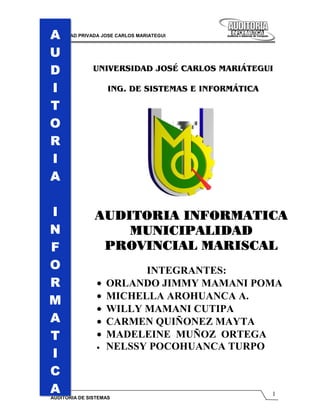 A
UNIVERSIDAD PRIVADA JOSE CARLOS MARIATEGUI



 U
 D               UNIVERSIDAD JOSÉ CARLOS MARIÁTEGUI

 I                    ING. DE SISTEMAS E INFORMÁTICA

 T
 O
 R
 I
 A

 I               AUDITORIA INFORMATICA
 N                   MUNICIPALIDAD
 F                PROVINCIAL MARISCAL
 O                       NIETO
                            INTEGRANTES:
 R                •   ORLANDO JIMMY MAMANI POMA
                  •   MICHELLA AROHUANCA A.
 M
                  •   WILLY MAMANI CUTIPA
 A                •   CARMEN QUIÑONEZ MAYTA
 T                •   MADELEINE MUÑOZ ORTEGA
                  •   NELSSY POCOHUANCA TURPO
 I
 C
 A                                                     1
  AUDITORIA DE SISTEMAS
 