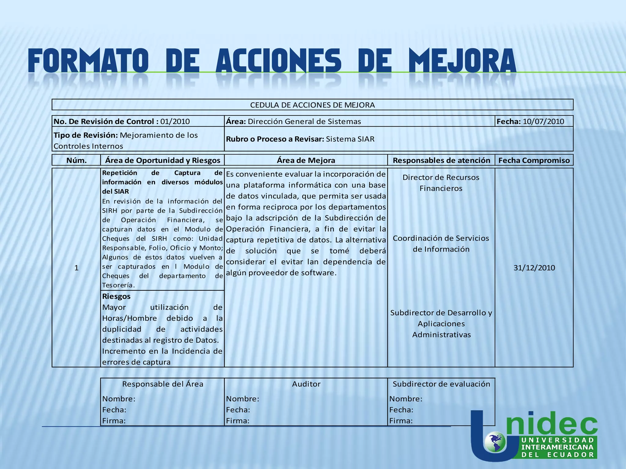 FORMATO DE ACCIONES DE MEJORA
                                                         CEDULA DE ACCIONES DE MEJORA
 No. De Revisión de Control : 01/2010              Área: Dirección General de Sistemas                                      Fecha: 10/07/2010
 Tipo de Revisión: Mejoramiento de los             Rubro o Proceso a Revisar: Sistema SIAR
 Controles Internos
    Núm.      Área de Oportunidad y Riesgos                     Área de Mejora                Responsables de atención Fecha Compromiso
             Repetición    de     Captura    de    Es conveniente evaluar la incorporación de    Director de Recursos
             información en diversos módulos       una plataforma informática con una base
             del SIAR                                                                                Financieros
                                                   de datos vinculada, que permita ser usada
             En revisión de la información del
             SIRH por parte de la Subdirección     en forma reciproca por los departamentos
             de Operación       Financiera,   se   bajo la adscripción de la Subdirección de
             capturan datos en el Modulo de        Operación Financiera, a fin de evitar la
             Cheques del SIRH como: Unidad         captura repetitiva de datos. La alternativa Coordinación de Servicios
             Responsable, Folio, Oficio y Monto;   de solución que se tomé deberá                   de Información
             Algunos de estos datos vuelven a
                                                   considerar el evitar lan dependencia de
      1      ser capturados en l Modulo de                                                                                      31/12/2010
             Cheques del departamento de           algún proveedor de software.
             Tesorería.
             Riesgos
             Mayor        utilización       de
                                                                                              Subdirector de Desarrollo y
             Horas/Hombre debido a la
                                                                                                     Aplicaciones
             duplicidad     de     actividades
                                                                                                   Administrativas
             destinadas al registro de Datos.
             Incremento en la Incidencia de
             errores de captura

                   Responsable del Área                             Auditor                   Subdirector de evaluación
             Nombre:                               Nombre:                                   Nombre:
             Fecha:                                Fecha:                                    Fecha:
             Firma:                                Firma:                                    Firma:
 