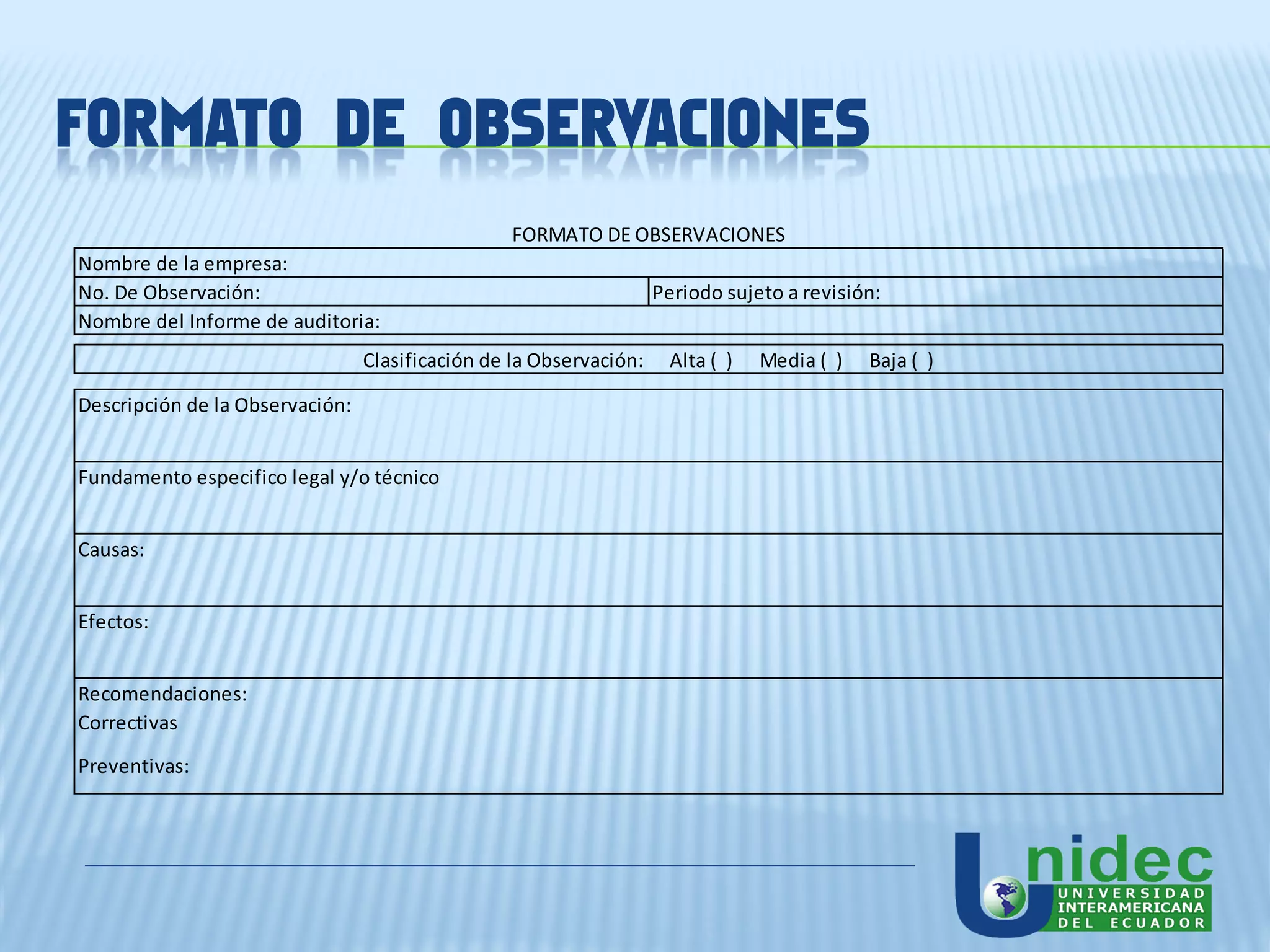 FORMATO DE OBSERVACIONES
                                                 FORMATO DE OBSERVACIONES
Nombre de la empresa:
No. De Observación:                                                 Periodo sujeto a revisión:
Nombre del Informe de auditoria:
                                 Clasificación de la Observación:    Alta ( )   Media ( )   Baja ( )

Descripción de la Observación:


Fundamento especifico legal y/o técnico


Causas:


Efectos:


Recomendaciones:
Correctivas
Preventivas:
 