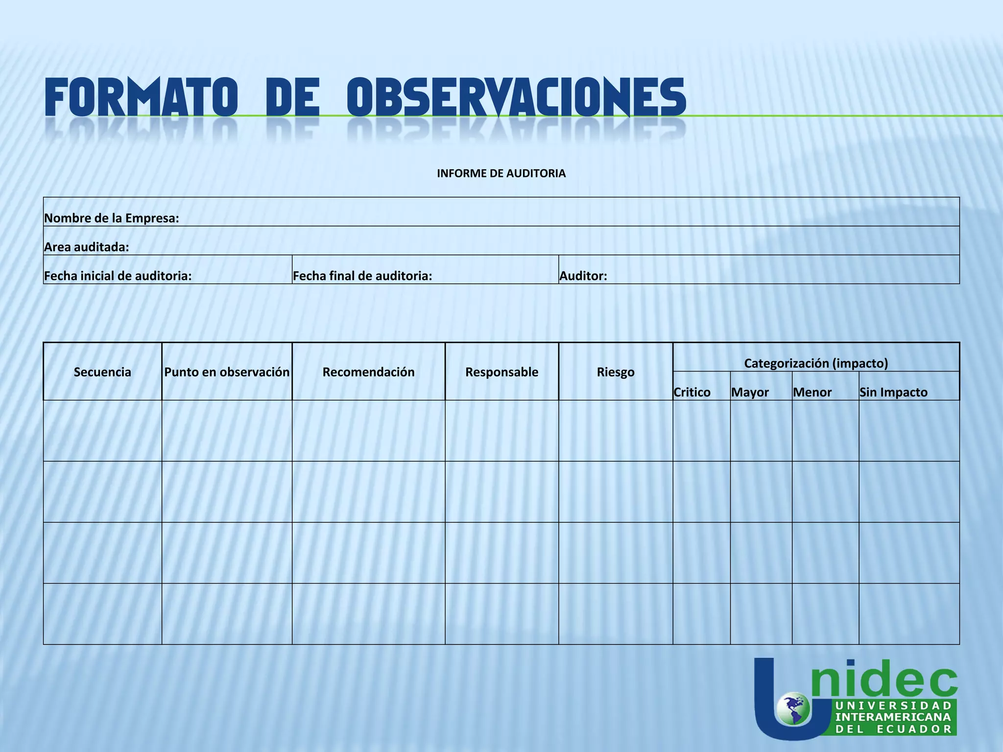FORMATO DE OBSERVACIONES
                                                                        INFORME DE AUDITORIA


Nombre de la Empresa:

Area auditada:

Fecha inicial de auditoria:                 Fecha final de auditoria:                     Auditor:




                                                                                                                    Categorización (impacto)
     Secuencia       Punto en observación        Recomendación              Responsable         Riesgo
                                                                                                         Critico   Mayor    Menor      Sin Impacto
 