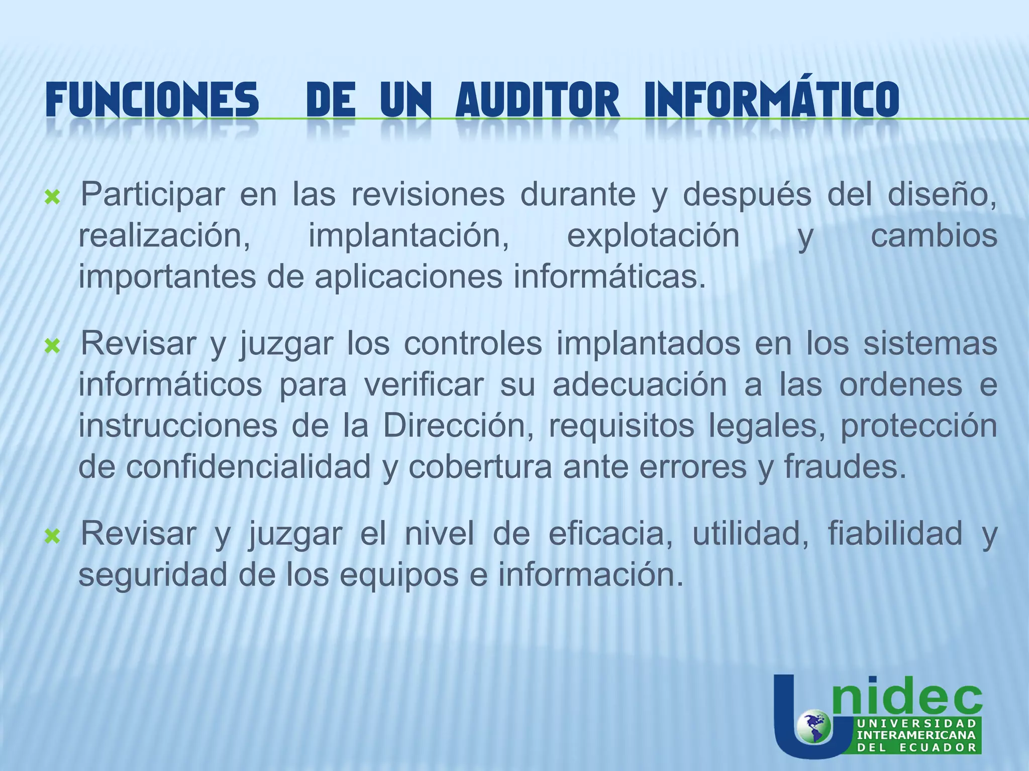 FUNCIONES          DE UN AUDITOR INFORMÁTICO
   Participar en las revisiones durante y después del diseño,
    realización,   implantación,    explotación  y    cambios
    importantes de aplicaciones informáticas.
   Revisar y juzgar los controles implantados en los sistemas
    informáticos para verificar su adecuación a las ordenes e
    instrucciones de la Dirección, requisitos legales, protección
    de confidencialidad y cobertura ante errores y fraudes.
   Revisar y juzgar el nivel de eficacia, utilidad, fiabilidad y
    seguridad de los equipos e información.
 