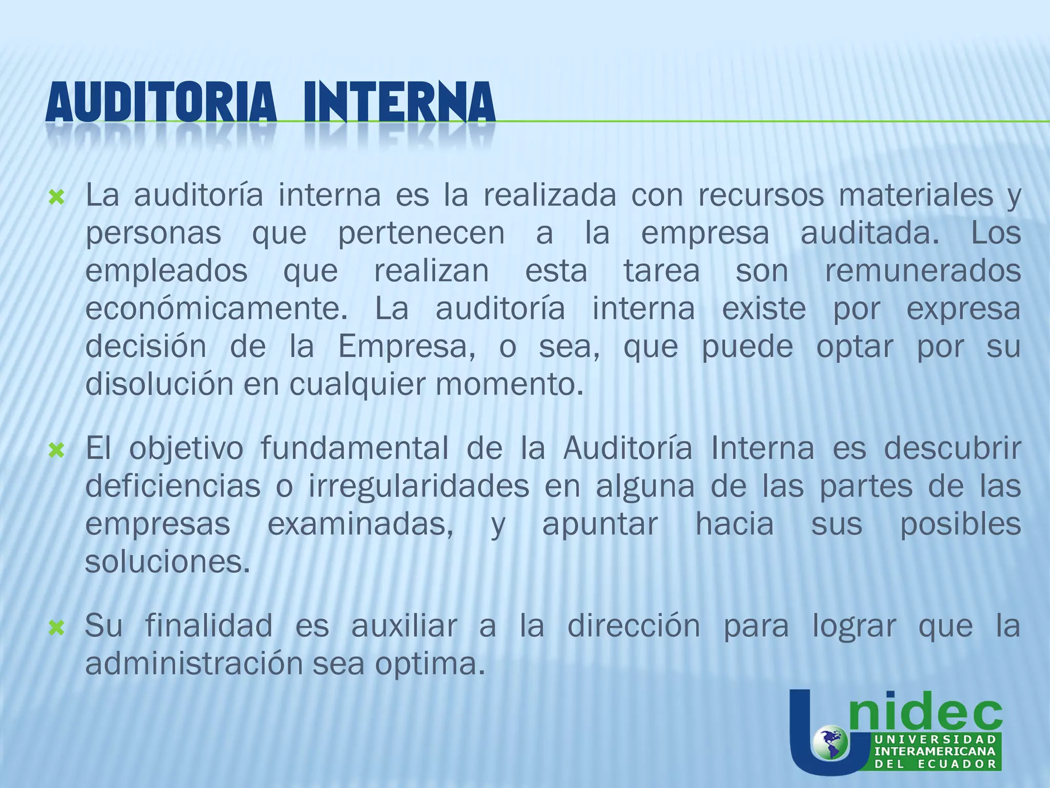 AUDITORIA INTERNA
   La auditoría interna es la realizada con recursos materiales y
    personas que pertenecen a la empresa auditada. Los
    empleados que realizan esta tarea son remunerados
    económicamente. La auditoría interna existe por expresa
    decisión de la Empresa, o sea, que puede optar por su
    disolución en cualquier momento.
   El objetivo fundamental de la Auditoría Interna es descubrir
    deficiencias o irregularidades en alguna de las partes de las
    empresas examinadas, y apuntar hacia sus posibles
    soluciones.
   Su finalidad es auxiliar a la dirección para lograr que la
    administración sea optima.
 