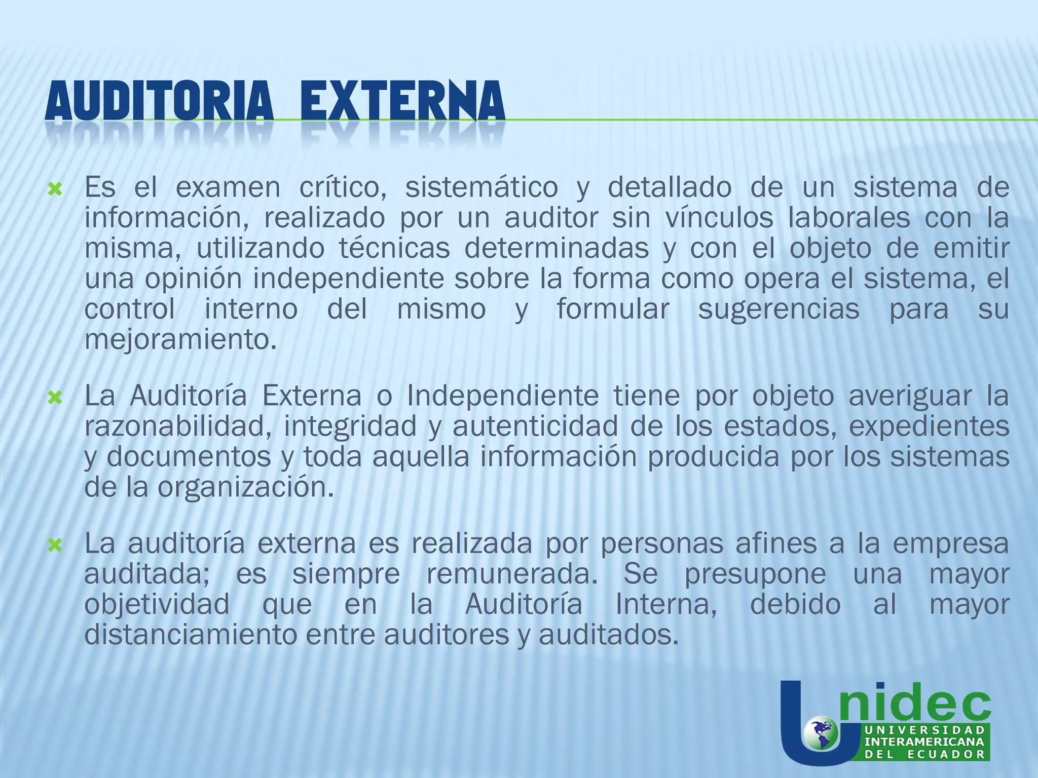 AUDITORIA EXTERNA
   Es el examen crítico, sistemático y detallado de un sistema de
    información, realizado por un auditor sin vínculos laborales con la
    misma, utilizando técnicas determinadas y con el objeto de emitir
    una opinión independiente sobre la forma como opera el sistema, el
    control interno del mismo y formular sugerencias para su
    mejoramiento.
   La Auditoría Externa o Independiente tiene por objeto averiguar la
    razonabilidad, integridad y autenticidad de los estados, expedientes
    y documentos y toda aquella información producida por los sistemas
    de la organización.
   La auditoría externa es realizada por personas afines a la empresa
    auditada; es siempre remunerada. Se presupone una mayor
    objetividad que en la Auditoría Interna, debido al mayor
    distanciamiento entre auditores y auditados.
 