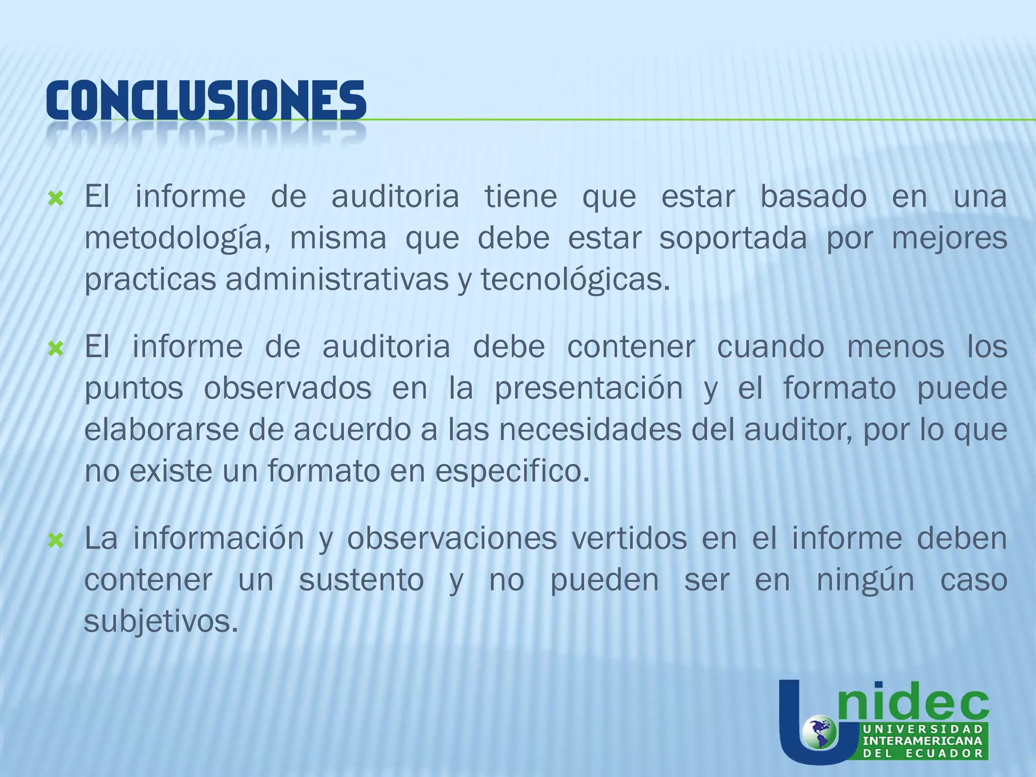 CONCLUSIONES
   El informe de auditoria tiene que estar basado en una
    metodología, misma que debe estar soportada por mejores
    practicas administrativas y tecnológicas.
   El informe de auditoria debe contener cuando menos los
    puntos observados en la presentación y el formato puede
    elaborarse de acuerdo a las necesidades del auditor, por lo que
    no existe un formato en especifico.
   La información y observaciones vertidos en el informe deben
    contener un sustento y no pueden ser en ningún caso
    subjetivos.
 
