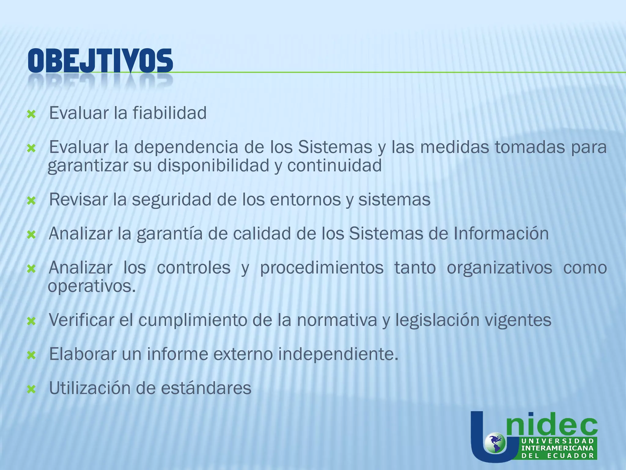OBEJTIVOS
   Evaluar la fiabilidad
   Evaluar la dependencia de los Sistemas y las medidas tomadas para
    garantizar su disponibilidad y continuidad
   Revisar la seguridad de los entornos y sistemas
   Analizar la garantía de calidad de los Sistemas de Información
   Analizar los controles y procedimientos tanto organizativos como
    operativos.
   Verificar el cumplimiento de la normativa y legislación vigentes
   Elaborar un informe externo independiente.
   Utilización de estándares
 