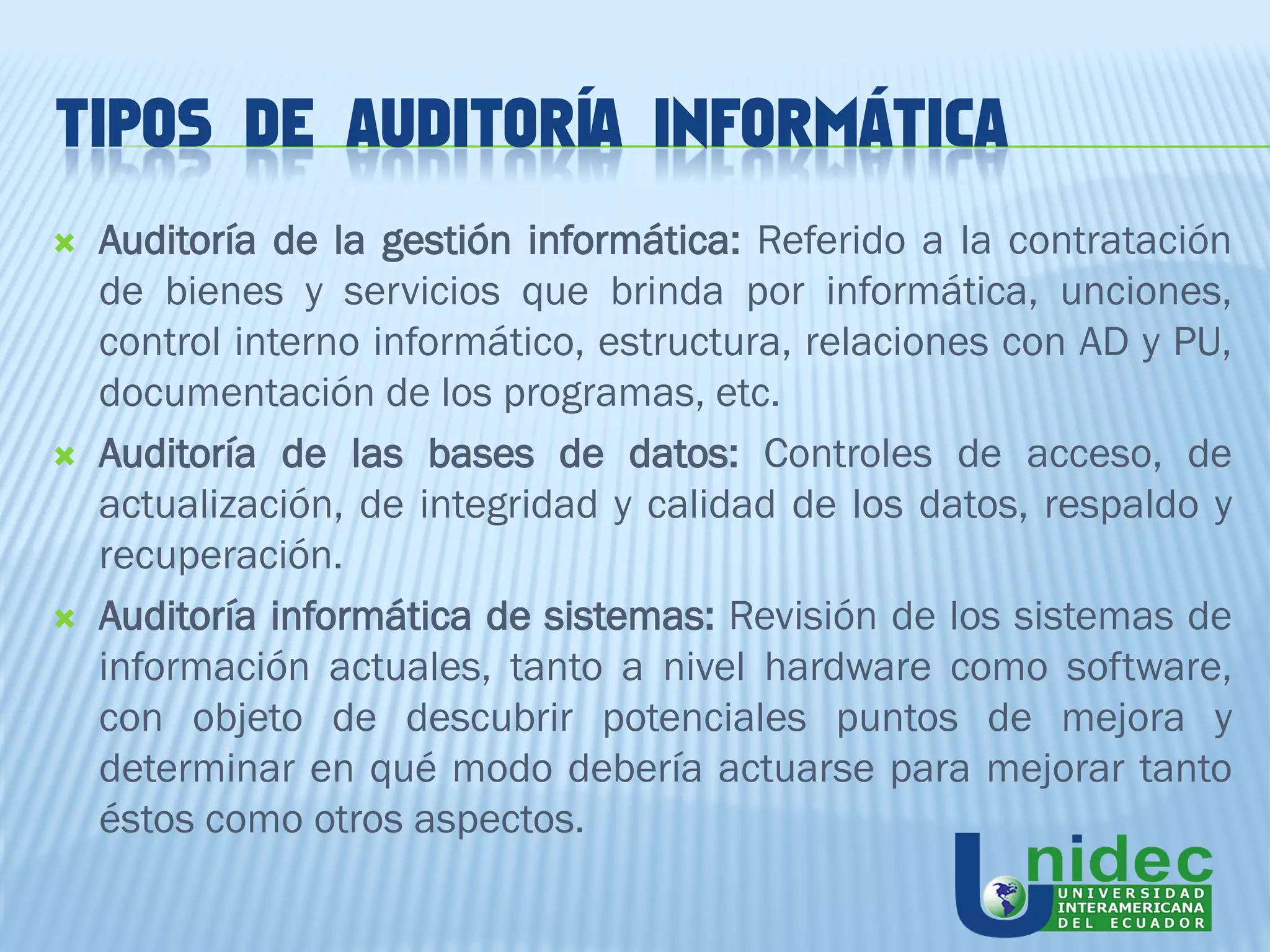 TIPOS DE AUDITORÍA INFORMÁTICA
   Auditoría de la gestión informática: Referido a la contratación
    de bienes y servicios que brinda por informática, unciones,
    control interno informático, estructura, relaciones con AD y PU,
    documentación de los programas, etc.
   Auditoría de las bases de datos: Controles de acceso, de
    actualización, de integridad y calidad de los datos, respaldo y
    recuperación.
   Auditoría informática de sistemas: Revisión de los sistemas de
    información actuales, tanto a nivel hardware como software,
    con objeto de descubrir potenciales puntos de mejora y
    determinar en qué modo debería actuarse para mejorar tanto
    éstos como otros aspectos.
 