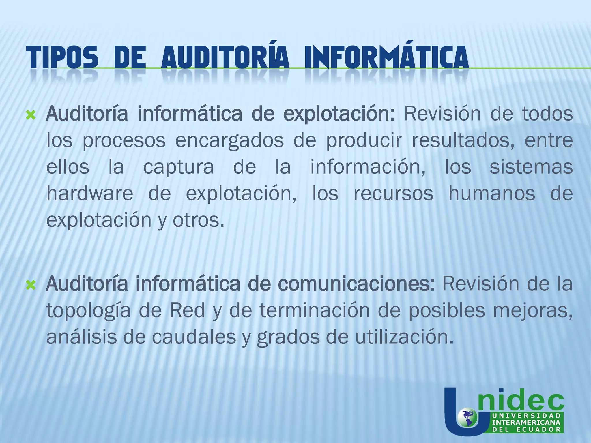 TIPOS DE AUDITORÍA INFORMÁTICA
   Auditoría informática de explotación: Revisión de todos
    los procesos encargados de producir resultados, entre
    ellos la captura de la información, los sistemas
    hardware de explotación, los recursos humanos de
    explotación y otros.

   Auditoría informática de comunicaciones: Revisión de la
    topología de Red y de terminación de posibles mejoras,
    análisis de caudales y grados de utilización.
 