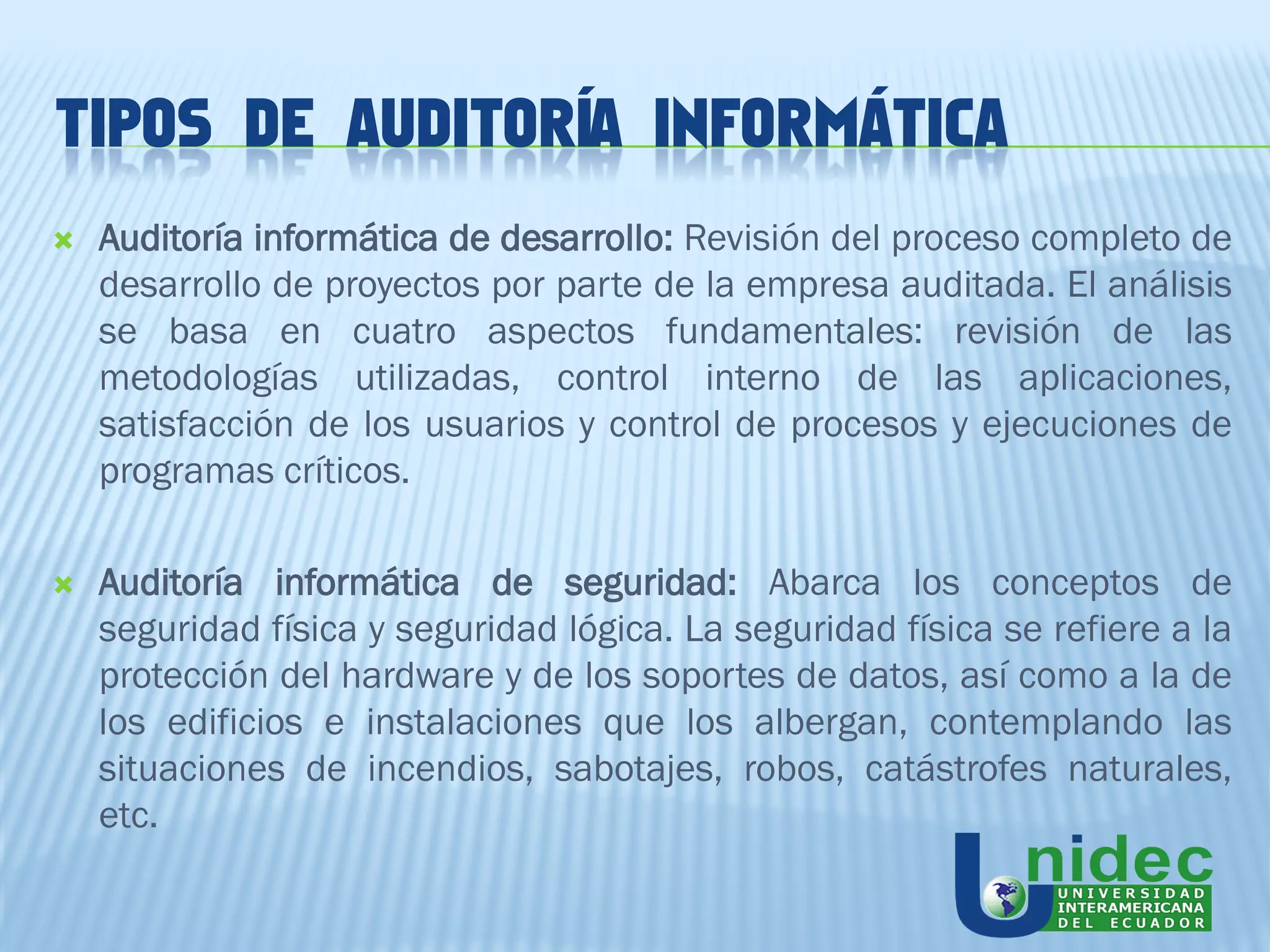 TIPOS DE AUDITORÍA INFORMÁTICA
   Auditoría informática de desarrollo: Revisión del proceso completo de
    desarrollo de proyectos por parte de la empresa auditada. El análisis
    se basa en cuatro aspectos fundamentales: revisión de las
    metodologías utilizadas, control interno de las aplicaciones,
    satisfacción de los usuarios y control de procesos y ejecuciones de
    programas críticos.

   Auditoría informática de seguridad: Abarca los conceptos de
    seguridad física y seguridad lógica. La seguridad física se refiere a la
    protección del hardware y de los soportes de datos, así como a la de
    los edificios e instalaciones que los albergan, contemplando las
    situaciones de incendios, sabotajes, robos, catástrofes naturales,
    etc.
 