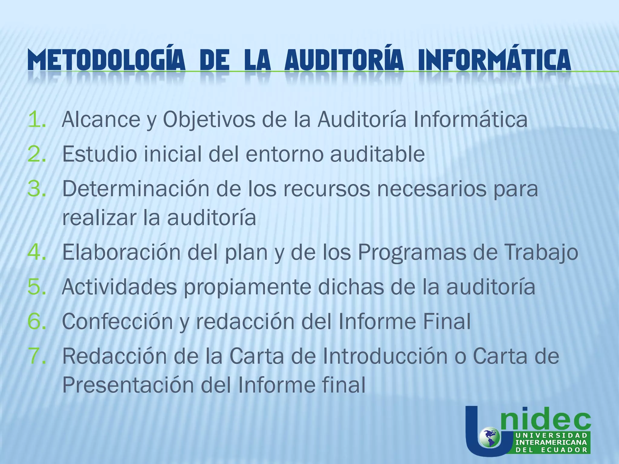 METODOLOGÍA DE LA AUDITORÍA INFORMÁTICA

1. Alcance y Objetivos de la Auditoría Informática
2. Estudio inicial del entorno auditable
3. Determinación de los recursos necesarios para
   realizar la auditoría
4. Elaboración del plan y de los Programas de Trabajo
5. Actividades propiamente dichas de la auditoría
6. Confección y redacción del Informe Final
7. Redacción de la Carta de Introducción o Carta de
   Presentación del Informe final
 