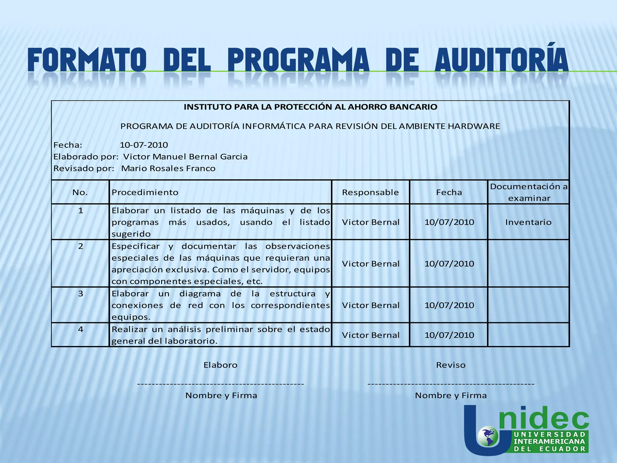 FORMATO DEL PROGRAMA DE AUDITORÍA
                               INSTITUTO PARA LA PROTECCIÓN AL AHORRO BANCARIO

               PROGRAMA DE AUDITORÍA INFORMÁTICA PARA REVISIÓN DEL AMBIENTE HARDWARE

 Fecha:        10-07-2010
 Elaborado por: Victor Manuel Bernal Garcia
 Revisado por: Mario Rosales Franco

                                                                                                          Documentación a
     No.     Procedimiento                                          Responsable            Fecha
                                                                                                             examinar
      1      Elaborar un listado de las máquinas y de los
             programas más usados, usando el listado                Victor Bernal       10/07/2010            Inventario
             sugerido
      2      Especificar y documentar las observaciones
             especiales de las máquinas que requieran una
                                                                    Victor Bernal       10/07/2010
             apreciación exclusiva. Como el servidor, equipos
             con componentes especiales, etc.
      3      Elaborar un diagrama de la estructura y
             conexiones de red con los correspondientes             Victor Bernal       10/07/2010
             equipos.
      4      Realizar un análisis preliminar sobre el estado
                                                                    Victor Bernal       10/07/2010
             general del laboratorio.

                                     Elaboro                                               Reviso

                   ----------------------------------------------        ----------------------------------------------
                                Nombre y Firma                                        Nombre y Firma
 