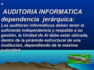 •
AUDITORIA INFORMATICAAUDITORIA INFORMATICA
dependencia jerárquica:dependencia jerárquica:
Los auditores informáticos deben tener laLos auditores informáticos deben tener la
suficiente independencia y respaldo a susuficiente independencia y respaldo a su
gestión, la Unidad de AI debe estar ubicada,gestión, la Unidad de AI debe estar ubicada,
dentro de la pirámide estructural de unadentro de la pirámide estructural de una
institución, dependiendo de la máximainstitución, dependiendo de la máxima
autoridad.autoridad.
 