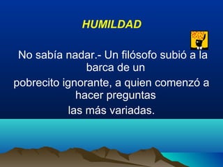 HUMILDAD
No sabía nadar.- Un filósofo subió a la
barca de un
pobrecito ignorante, a quien comenzó a
hacer preguntas
las más variadas.
 