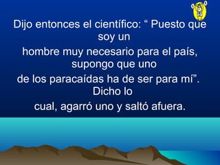 Dijo entonces el científico: “ Puesto que
soy un
hombre muy necesario para el país,
supongo que uno
de los paracaídas ha de ser para mí”.
Dicho lo
cual, agarró uno y saltó afuera.
 