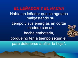 EL LEÑADOR Y EL HACHA
Había un leñador que se agotaba
malgastando su
tiempo y sus energías en cortar
madera con un
hacha embotada,
porque no tenía tiempo según él,
para detenerse a afilar la hoja”.
 