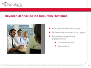 10Este documento y/o material adjunto es de caracter confidencial, el uso de la información de éste se limita a los términos que ambas partes —cliente y Keptos— acuerden. El uso indebido de ésta es considerado un delito.
Revisión al nivel de los Recursos Humanos
Evaluar la eficiencia del equipo TI
Entrevista de los usuarios del negocio
Revisión de las políticas y
procedimientos
Documentos escritos
Observaciones
 