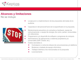 15Este documento y/o material adjunto es de caracter confidencial, el uso de la información de éste se limita a los términos que ambas partes —cliente y Keptos— acuerden. El uso indebido de ésta es considerado un delito.
La ejecución o implementación de las propuestas derivadas de la
auditoria
Capacitación del personal fuera de lo especificado en la propuesta.
Mantenimiento preventivo y/o correctivo a hardware, equipo de
comunicaciones, o equipo de energía. Así como, partes, consumibles
y/o refacciones.
Programación y/o desarrollo de software o programas de computo.
Administración de aplicaciones o sistemas propietarios y/o
comerciales (SAP, Oracle, etc.)
Costos asociados a:
Contratación o renta de enlaces de comunicaciones y/o telefonía
Mudanza o traslado de equipo informático,
Trabajos distintos a los mencionados en la propuesta
Licenciamiento
Alcances y limitaciones
No se incluye
 