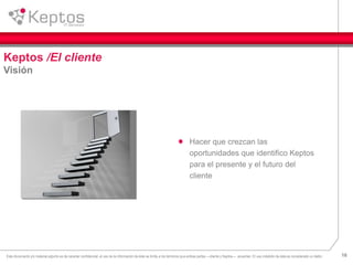 16Este documento y/o material adjunto es de caracter confidencial, el uso de la información de éste se limita a los términos que ambas partes —cliente y Keptos— acuerden. El uso indebido de ésta es considerado un delito.
Keptos /El cliente
Visión
Hacer que crezcan las
oportunidades que identifico Keptos
para el presente y el futuro del
cliente
 