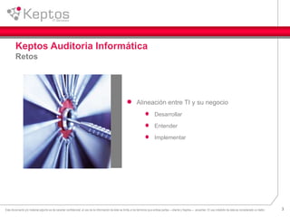 3Este documento y/o material adjunto es de caracter confidencial, el uso de la información de éste se limita a los términos que ambas partes —cliente y Keptos— acuerden. El uso indebido de ésta es considerado un delito.
Keptos Auditoria Informática
Retos
Alineación entre TI y su negocio
Desarrollar
Entender
Implementar
 