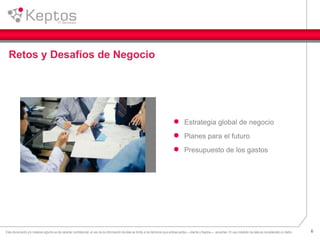 6Este documento y/o material adjunto es de caracter confidencial, el uso de la información de éste se limita a los términos que ambas partes —cliente y Keptos— acuerden. El uso indebido de ésta es considerado un delito.
Retos y Desafíos de Negocio
Estrategia global de negocio
Planes para el futuro
Presupuesto de los gastos
 