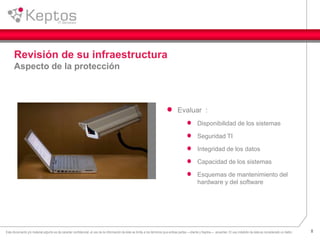 8Este documento y/o material adjunto es de caracter confidencial, el uso de la información de éste se limita a los términos que ambas partes —cliente y Keptos— acuerden. El uso indebido de ésta es considerado un delito.
Revisión de su infraestructura
Aspecto de la protección
Evaluar :
Disponibilidad de los sistemas
Seguridad TI
Integridad de los datos
Capacidad de los sistemas
Esquemas de mantenimiento del
hardware y del software
 