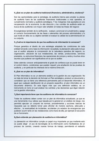 4 ¿Qué es un plan de auditoria tradicional (financiera, administrativa, etcétera)?
Son las oportunidades para la estrategia, de auditoría interna para ampliar su planes
de auditoría fuera de las auditorías financieras tradicionales a más operativa, el
cumplimiento normativo y auditoría estratégica. Y los márgenes más ajustados en una
recuperación de la economía, la alta dirección y los comités de auditoría están en
busca de las auditorías con mayor valor añadido en todas las líneas del negocio
Encargándose también de la verificación, evaluar y promover el cumplimiento y apego
al correcto funcionamiento de las fases o elementos del proceso administrativo y lo
que incide en ellos es su objetivo también el evaluar la calidad de la administración en
su conjunto.
5 ¿Cuál es la importancia de que los auditores de información lo conozcan?
Porque garantiza el diseño de una estrategia adaptada las condiciones de cada
entidad tomando como base la información recopilada, la planeación adecuada incluye
que el auditor adquiera la comprensión de la naturaleza operativa del negocio, su
organización, ubicación de sus instalaciones, las ventas, producciones, servicios
prestados, su estructura financiera, las operaciones de compra y venta y muchos otros
asuntos que pudieran ser significativos en la que va auditar.
Debe además conocer anticipadamente el grado de confianza que se puede tener en
el control interno, condiciones que puedan requerir una ampliación de las pruebas de
auditoría, y en particular los intereses de la máxima Dirección.
6 ¿Qué es un plan de informática?
El Plan Informático no es un elemento estático en la gestión de una organización. No
se trata de tomar la decisión de formular un Plan estratégico, producir un documento y
considerar que se tiene una referencia permanente para el desarrollo informático. Al
igual que cualquier planificación de un proyecto específico, el plan informático es un
documento dinámico. En esta lógica más que una definición estática, es un
instrumento en torno al cual analizar los cambios y las decisiones que digan relación
con la gestión informática.
7¿Qué importancia tiene que los auditores de informática lo conozcan?
Todas los auditores deben contar con un plan de informática actualizado, ya que es
una herramienta muy valiosa que basada por lo general en un análisis de riesgo, nos
permitirá ejecutar un conjunto de normas, procedimientos y acciones básicas de
respuesta que se debería tomar para afrontar de manera oportuna, adecuada y
efectiva , la eventualidad de incidentes, accidentes y/o estados de emergencias que
pudieran ocurrir tanto en las instalaciones como fuera de ella, por ejemplo el secuestro
de un funcionario.
8¿Qué entiende por planeación de auditoria en informática?
La planeación en informática cumple un papel muy importante ya que mediante esto
se puede elegir el uso de tecnologías de la información como facilitadoras de un
proceso de cambio, creando nuevas formas de trabajo, permitiendo el rediseño
 